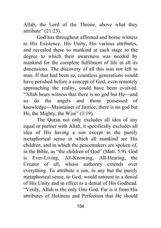 154
Allah, the Lord of the Throne, above what they
attribute” (21:23).
God has throughout affirmed and borne witness
to His Existence, His Unity, His various attributes,
and revealed these to mankind at each stage to the
degree to which their awareness was needed by
mankind for the complete fulfilment of life in all its
dimensions. The discovery of all this was not left to
man. If that had been so, countless generations would
have perished before a concept of God, even remotely
approaching the reality, could have been evolved.
“Allah bears witness that there is no god but He⎯and
so do the angels and those possessed of
knowledge⎯Maintainer of Justice; there is no god but
He, the Mighty, the Wise” (3:19).
The Quran not only excludes all idea of any
equal or partner with Allah, it specifically excludes all
idea of His having a son except in the purely
metaphorical sense in which all mankind are His
children, and in which the peacemakers are spoken of,
in the Bible, as “the children of God” (Matt. 5:9). God
is Ever-Living, All-Knowing, All-Hearing, the
Creator of all, whose authority extends over
everything. To attribute a son, in any but the purely
metaphorical sense, to God, would amount to a denial
of His Unity and in effect to a denial of His Godhead.
“Verily, Allah is the only One God. Far is it from His
attributes of Holiness and Perfection that He should
 