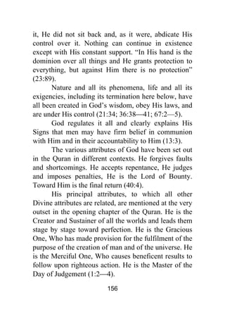 156
it, He did not sit back and, as it were, abdicate His
control over it. Nothing can continue in existence
except with His constant support. “In His hand is the
dominion over all things and He grants protection to
everything, but against Him there is no protection”
(23:89).
Nature and all its phenomena, life and all its
exigencies, including its termination here below, have
all been created in God’s wisdom, obey His laws, and
are under His control (21:34; 36:38⎯41; 67:2—5).
God regulates it all and clearly explains His
Signs that men may have firm belief in communion
with Him and in their accountability to Him (13:3).
The various attributes of God have been set out
in the Quran in different contexts. He forgives faults
and shortcomings. He accepts repentance, He judges
and imposes penalties, He is the Lord of Bounty.
Toward Him is the final return (40:4).
His principal attributes, to which all other
Divine attributes are related, are mentioned at the very
outset in the opening chapter of the Quran. He is the
Creator and Sustainer of all the worlds and leads them
stage by stage toward perfection. He is the Gracious
One, Who has made provision for the fulfilment of the
purpose of the creation of man and of the universe. He
is the Merciful One, Who causes beneficent results to
follow upon righteous action. He is the Master of the
Day of Judgement (1:2⎯4).
 