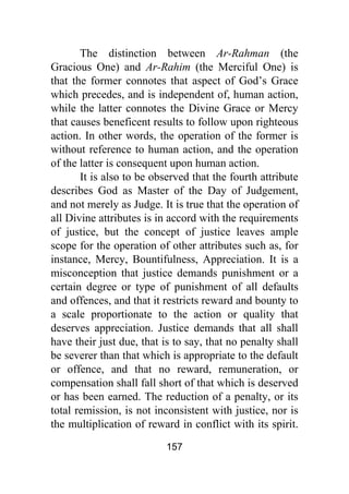 157
The distinction between Ar-Rahman (the
Gracious One) and Ar-Rahim (the Merciful One) is
that the former connotes that aspect of God’s Grace
which precedes, and is independent of, human action,
while the latter connotes the Divine Grace or Mercy
that causes beneficent results to follow upon righteous
action. In other words, the operation of the former is
without reference to human action, and the operation
of the latter is consequent upon human action.
It is also to be observed that the fourth attribute
describes God as Master of the Day of Judgement,
and not merely as Judge. It is true that the operation of
all Divine attributes is in accord with the requirements
of justice, but the concept of justice leaves ample
scope for the operation of other attributes such as, for
instance, Mercy, Bountifulness, Appreciation. It is a
misconception that justice demands punishment or a
certain degree or type of punishment of all defaults
and offences, and that it restricts reward and bounty to
a scale proportionate to the action or quality that
deserves appreciation. Justice demands that all shall
have their just due, that is to say, that no penalty shall
be severer than that which is appropriate to the default
or offence, and that no reward, remuneration, or
compensation shall fall short of that which is deserved
or has been earned. The reduction of a penalty, or its
total remission, is not inconsistent with justice, nor is
the multiplication of reward in conflict with its spirit.
 