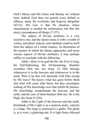 158
God’s Mercy and His Grace and Bounty are without
limit. Indeed, God does not punish every default or
offence; many He overlooks and forgives altogether
(42:31). His Law is that He chastises where
chastisement is needed for reformation, but that His
mercy encompasses all things (7:157).
The subject of Divine attributes is a very
extensive one, and the Quran treats it with a wealth of
variety and detail. Indeed, each attribute could in itself
form the subject of a whole treatise. As illustration of
the manner in which the Quran approaches and treats
various aspects of Divine attributes, it may perhaps
suffice to conclude with the following:
Allah⎯there is no god but He, the Ever-Living,
the Self-Subsisting, the All-Sustaining. Slumber
overtakes Him not, nor sleep. To Him belongs
whatsoever is in the heavens and whatsoever is in the
earth. Who is he that will intercede with Him except
by His leave? He knows what has gone before them
and what will come after them; but they encompass
nothing of His knowledge save that which He pleases.
His knowledge comprehends the heavens and the
earth; and the care of them burdens Him not. He is the
High, the Great (2:256).
Allah is the Light of the heavens and the earth.
Similitude of His Light is as a lustrous niche, wherein
is a lamp. The lamp is enclosed in a globe. The globe
is, as it were, a glittering star. It is light from a blessed
 