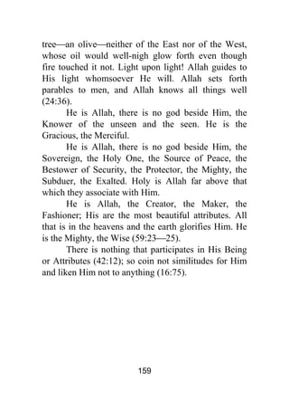 159
tree⎯an olive⎯neither of the East nor of the West,
whose oil would well-nigh glow forth even though
fire touched it not. Light upon light! Allah guides to
His light whomsoever He will. Allah sets forth
parables to men, and Allah knows all things well
(24:36).
He is Allah, there is no god beside Him, the
Knower of the unseen and the seen. He is the
Gracious, the Merciful.
He is Allah, there is no god beside Him, the
Sovereign, the Holy One, the Source of Peace, the
Bestower of Security, the Protector, the Mighty, the
Subduer, the Exalted. Holy is Allah far above that
which they associate with Him.
He is Allah, the Creator, the Maker, the
Fashioner; His are the most beautiful attributes. All
that is in the heavens and the earth glorifies Him. He
is the Mighty, the Wise (59:23⎯25).
There is nothing that participates in His Being
or Attributes (42:12); so coin not similitudes for Him
and liken Him not to anything (16:75).
 