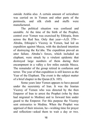 16
outside Arabia also. A certain amount of sericulture
was carried on in Yemen and other parts of the
peninsula, and silk cloth and stuffs were
manufactured.
The political situation was confused and
unstable. At the time of the birth of the Prophet,
control over Yemen was exercised by Ethiopia, from
across the Red Sea. Only that year⎯A.D. 570⎯
Abraha, Ethiopia’s Viceroy in Yemen, had led an
expedition against Mecca, with the declared intention
of destroying the Ka’aba. The expedition proved an
utter failure. Abraha’s forces, which included an
elephant, were struck by a virulent epidemic that
destroyed large numbers of them during their
encampment in a valley a few miles outside Mecca.
The remainder of the group retired in confusion and
terror. The year of that expedition is still known as the
Year of the Elephant. The event is the subject matter
of a brief chapter in the Quran (Ch. 105).
Some years later Yemen appears to have passed
under the suzerainty of Iran. It was the Iranian
Viceroy of Yemen who was directed by the then
Emperor of Iran to arrest the Prophet (who by then
had migrated to Medina) and to forward him under
guard to the Emperor. For this purpose the Viceroy
sent emissaries to Medina. When the Prophet was
apprised of their mission, he⎯wishing time for prayer
and reflection⎯asked them to wait a day or two.
 