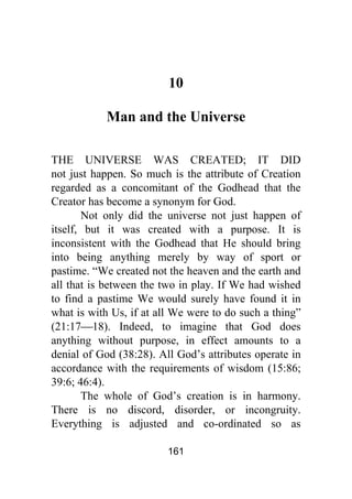 161
10
Man and the Universe
THE UNIVERSE WAS CREATED; IT DID
not just happen. So much is the attribute of Creation
regarded as a concomitant of the Godhead that the
Creator has become a synonym for God.
Not only did the universe not just happen of
itself, but it was created with a purpose. It is
inconsistent with the Godhead that He should bring
into being anything merely by way of sport or
pastime. “We created not the heaven and the earth and
all that is between the two in play. If We had wished
to find a pastime We would surely have found it in
what is with Us, if at all We were to do such a thing”
(21:17⎯18). Indeed, to imagine that God does
anything without purpose, in effect amounts to a
denial of God (38:28). All God’s attributes operate in
accordance with the requirements of wisdom (15:86;
39:6; 46:4).
The whole of God’s creation is in harmony.
There is no discord, disorder, or incongruity.
Everything is adjusted and co-ordinated so as
 
