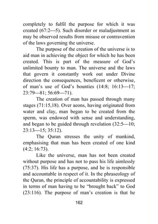 162
completely to fulfil the purpose for which it was
created (67:2⎯5). Such disorder or maladjustment as
may be observed results from misuse or contravention
of the laws governing the universe.
The purpose of the creation of the universe is to
aid man in achieving the object for which he has been
created. This is part of the measure of God’s
unlimited bounty to man. The universe and the laws
that govern it constantly work out under Divine
direction the consequences, beneficent or otherwise,
of man’s use of God’s bounties (14:8; 16:13⎯17;
23:79⎯81; 56:69⎯71).
The creation of man has passed through many
stages (71:15,18). Over aeons, having originated from
water and clay, man began to be created from the
sperm, was endowed with sense and understanding,
and began to be guided through revelation (32:5⎯10;
23:13⎯15; 35:12).
The Quran stresses the unity of mankind,
emphasising that man has been created of one kind
(4:2; 16:73).
Like the universe, man has not been created
without purpose and has not to pass his life aimlessly
(75:37). His life has a purpose, and he is responsible
and accountable in respect of it. In the phraseology of
the Quran, the principle of accountability is expressed
in terms of man having to be “brought back” to God
(23:116). The purpose of man’s creation is that he
 