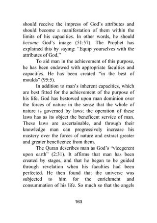 163
should receive the impress of God’s attributes and
should become a manifestation of them within the
limits of his capacities. In other words, he should
become God’s image (51:57). The Prophet has
explained this by saying: “Equip yourselves with the
attributes of God.”
To aid man in the achievement of this purpose,
he has been endowed with appropriate faculties and
capacities. He has been created “in the best of
moulds” (95:5).
In addition to man’s inherent capacities, which
are best fitted for the achievement of the purpose of
his life, God has bestowed upon man dominion over
the forces of nature in the sense that the whole of
nature is governed by laws; the operation of these
laws has as its object the beneficent service of man.
These laws are ascertainable, and through their
knowledge man can progressively increase his
mastery over the forces of nature and extract greater
and greater beneficence from them.
The Quran describes man as God’s “vicegerent
upon earth” (2:31). It affirms that man has been
created by stages, and that he began to be guided
through revelation when his faculties had been
perfected. He then found that the universe was
subjected to him for the enrichment and
consummation of his life. So much so that the angels
 