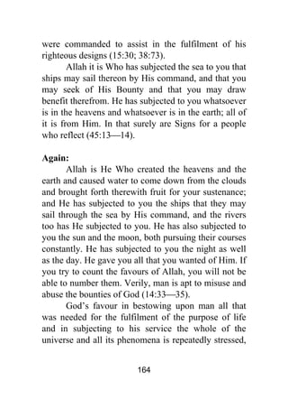 164
were commanded to assist in the fulfilment of his
righteous designs (15:30; 38:73).
Allah it is Who has subjected the sea to you that
ships may sail thereon by His command, and that you
may seek of His Bounty and that you may draw
benefit therefrom. He has subjected to you whatsoever
is in the heavens and whatsoever is in the earth; all of
it is from Him. In that surely are Signs for a people
who reflect (45:13⎯14).
Again:
Allah is He Who created the heavens and the
earth and caused water to come down from the clouds
and brought forth therewith fruit for your sustenance;
and He has subjected to you the ships that they may
sail through the sea by His command, and the rivers
too has He subjected to you. He has also subjected to
you the sun and the moon, both pursuing their courses
constantly. He has subjected to you the night as well
as the day. He gave you all that you wanted of Him. If
you try to count the favours of Allah, you will not be
able to number them. Verily, man is apt to misuse and
abuse the bounties of God (14:33⎯35).
God’s favour in bestowing upon man all that
was needed for the fulfilment of the purpose of life
and in subjecting to his service the whole of the
universe and all its phenomena is repeatedly stressed,
 