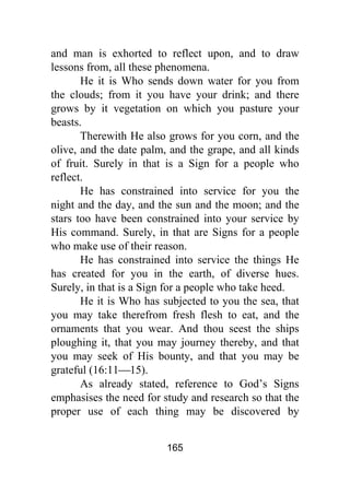 165
and man is exhorted to reflect upon, and to draw
lessons from, all these phenomena.
He it is Who sends down water for you from
the clouds; from it you have your drink; and there
grows by it vegetation on which you pasture your
beasts.
Therewith He also grows for you corn, and the
olive, and the date palm, and the grape, and all kinds
of fruit. Surely in that is a Sign for a people who
reflect.
He has constrained into service for you the
night and the day, and the sun and the moon; and the
stars too have been constrained into your service by
His command. Surely, in that are Signs for a people
who make use of their reason.
He has constrained into service the things He
has created for you in the earth, of diverse hues.
Surely, in that is a Sign for a people who take heed.
He it is Who has subjected to you the sea, that
you may take therefrom fresh flesh to eat, and the
ornaments that you wear. And thou seest the ships
ploughing it, that you may journey thereby, and that
you may seek of His bounty, and that you may be
grateful (16:11⎯15).
As already stated, reference to God’s Signs
emphasises the need for study and research so that the
proper use of each thing may be discovered by
 