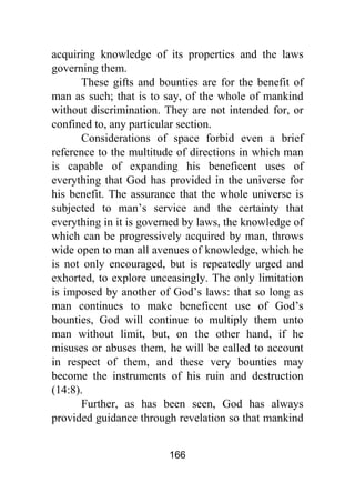 166
acquiring knowledge of its properties and the laws
governing them.
These gifts and bounties are for the benefit of
man as such; that is to say, of the whole of mankind
without discrimination. They are not intended for, or
confined to, any particular section.
Considerations of space forbid even a brief
reference to the multitude of directions in which man
is capable of expanding his beneficent uses of
everything that God has provided in the universe for
his benefit. The assurance that the whole universe is
subjected to man’s service and the certainty that
everything in it is governed by laws, the knowledge of
which can be progressively acquired by man, throws
wide open to man all avenues of knowledge, which he
is not only encouraged, but is repeatedly urged and
exhorted, to explore unceasingly. The only limitation
is imposed by another of God’s laws: that so long as
man continues to make beneficent use of God’s
bounties, God will continue to multiply them unto
man without limit, but, on the other hand, if he
misuses or abuses them, he will be called to account
in respect of them, and these very bounties may
become the instruments of his ruin and destruction
(14:8).
Further, as has been seen, God has always
provided guidance through revelation so that mankind
 