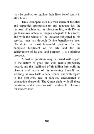 167
may be enabled to regulate their lives beneficently in
all spheres.
Thus, equipped with his own inherent faculties
and capacities appropriate to, and adequate for, the
purpose of achieving his object in life; with Divine
guidance available at all stages, adequate to his needs;
and with the whole of the universe subjected to his
service, man has through Divine beneficence been
placed in the most favourable position for the
complete fulfilment of his life and for the
achievement of its goal and purpose. It is a glorious
prospect.
A host of questions may be raised with regard
to the nature of good and evil; man’s propensity
toward, and the likelihood of his falling into, evil; the
chances and means of his retrieving himself and
working his way back to beneficence; and with regard
to the problems, real or fancied, encountered in
connection therewith. The Quran deals with all these
questions, and it does so with indubitable relevance
for modern man.
 