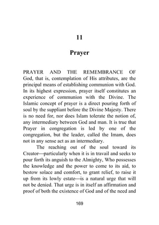 169
11
Prayer
PRAYER AND THE REMEMBRANCE OF
God, that is, contemplation of His attributes, are the
principal means of establishing communion with God.
In its highest expression, prayer itself constitutes an
experience of communion with the Divine. The
Islamic concept of prayer is a direct pouring forth of
soul by the suppliant before the Divine Majesty. There
is no need for, nor does Islam tolerate the notion of,
any intermediary between God and man. It is true that
Prayer in congregation is led by one of the
congregation, but the leader, called the Imam, does
not in any sense act as an intermediary.
The reaching out of the soul toward its
Creator⎯particularly when it is in travail and seeks to
pour forth its anguish to the Almighty, Who possesses
the knowledge and the power to come to its aid, to
bestow solace and comfort, to grant relief, to raise it
up from its lowly estate⎯is a natural urge that will
not be denied. That urge is in itself an affirmation and
proof of both the existence of God and of the need and
 