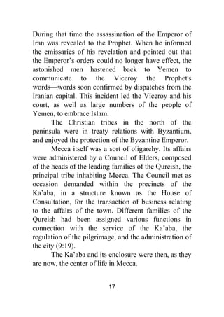 17
During that time the assassination of the Emperor of
Iran was revealed to the Prophet. When he informed
the emissaries of his revelation and pointed out that
the Emperor’s orders could no longer have effect, the
astonished men hastened back to Yemen to
communicate to the Viceroy the Prophet's
words⎯words soon confirmed by dispatches from the
Iranian capital. This incident led the Viceroy and his
court, as well as large numbers of the people of
Yemen, to embrace Islam.
The Christian tribes in the north of the
peninsula were in treaty relations with Byzantium,
and enjoyed the protection of the Byzantine Emperor.
Mecca itself was a sort of oligarchy. Its affairs
were administered by a Council of Elders, composed
of the heads of the leading families of the Qureish, the
principal tribe inhabiting Mecca. The Council met as
occasion demanded within the precincts of the
Ka’aba, in a structure known as the House of
Consultation, for the transaction of business relating
to the affairs of the town. Different families of the
Qureish had been assigned various functions in
connection with the service of the Ka’aba, the
regulation of the pilgrimage, and the administration of
the city (9:19).
The Ka’aba and its enclosure were then, as they
are now, the center of life in Mecca.
 