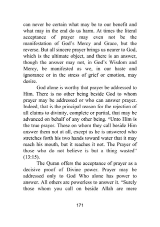 171
can never be certain what may be to our benefit and
what may in the end do us harm. At times the literal
acceptance of prayer may even not be the
manifestation of God’s Mercy and Grace, but the
reverse. But all sincere prayer brings us nearer to God,
which is the ultimate object, and there is an answer,
though the answer may not, in God’s Wisdom and
Mercy, be manifested as we, in our haste and
ignorance or in the stress of grief or emotion, may
desire.
God alone is worthy that prayer be addressed to
Him. There is no other being beside God to whom
prayer may be addressed or who can answer prayer.
Indeed, that is the principal reason for the rejection of
all claims to divinity, complete or partial, that may be
advanced on behalf of any other being. “Unto Him is
the true prayer. Those on whom they call beside Him
answer them not at all, except as he is answered who
stretches forth his two hands toward water that it may
reach his mouth, but it reaches it not. The Prayer of
those who do not believe is but a thing wasted”
(13:15).
The Quran offers the acceptance of prayer as a
decisive proof of Divine power. Prayer may be
addressed only to God Who alone has power to
answer. All others are powerless to answer it. “Surely
those whom you call on beside Allah are mere
 