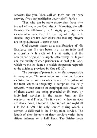 172
servants like you. Then call on them and let them
answer, if you are justified in your claim” (7:195).
Then who can be more astray than those who
instead of praying to God, the All-Knowing, the All-
Hearing, the All-Aware, the Almighty, pray unto such
as cannot answer them till the Day of Judgement.
Indeed, they are not even conscious that any prayers
are being addressed to them (46:6).
God accepts prayer as a manifestation of His
Existence and His attributes. He has an individual
relationship with each of His servants, and the
acceptance of prayer is largely affected by the degree
and the quality of each person’s relationship to God,
which means the degree to which the person responds
to the guidance provided by God (42:27).
The concept of prayer in Islam finds expression
in many ways. The most important is the one known
as Salat, sometimes described as one of the pillars of
the faith, which is obligatory. It comprises five daily
services, which consist of congregational Prayer, all
of them except one being preceded or followed by
individual worship in the same form as the
congregational Prayer. The times of the five services
are dawn, noon, afternoon, after sunset, and nightfall
(11:115; 17:79). The only service during which a
sermon is delivered is the Friday noon service. The
length of time for each of these services varies from
fifteen minutes to a half hour. The Friday noon
 