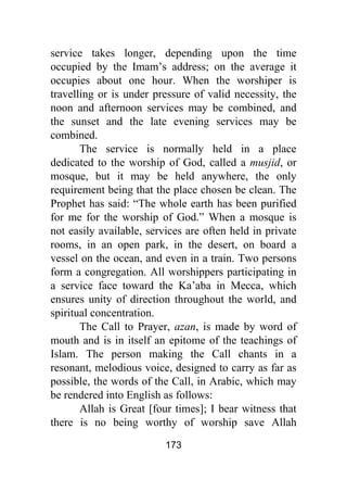 173
service takes longer, depending upon the time
occupied by the Imam’s address; on the average it
occupies about one hour. When the worshiper is
travelling or is under pressure of valid necessity, the
noon and afternoon services may be combined, and
the sunset and the late evening services may be
combined.
The service is normally held in a place
dedicated to the worship of God, called a musjid, or
mosque, but it may be held anywhere, the only
requirement being that the place chosen be clean. The
Prophet has said: “The whole earth has been purified
for me for the worship of God.” When a mosque is
not easily available, services are often held in private
rooms, in an open park, in the desert, on board a
vessel on the ocean, and even in a train. Two persons
form a congregation. All worshippers participating in
a service face toward the Ka’aba in Mecca, which
ensures unity of direction throughout the world, and
spiritual concentration.
The Call to Prayer, azan, is made by word of
mouth and is in itself an epitome of the teachings of
Islam. The person making the Call chants in a
resonant, melodious voice, designed to carry as far as
possible, the words of the Call, in Arabic, which may
be rendered into English as follows:
Allah is Great [four times]; I bear witness that
there is no being worthy of worship save Allah
 