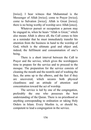 174
[twice]; I bear witness that Muhammad is the
Messenger of Allah [twice]; come to Prayer [twice];
come to Salvation [twice]; Allah is Great [twice];
there is no being worthy of worship save Allah [once].
Whatever pursuit or occupation a person may
be engaged in, when he hears “Allah is Great,” which
also means Allah is above all, the Call comes to him
as a reminder that he must immediately transfer his
attention from the business in hand to the worship of
God, which is the ultimate goal and object and,
indeed, the fulfilment and consummation of one’s
being.
There is a short interval between the Call to
Prayer and the service, which gives the worshippers
time to prepare for the service and to proceed to the
mosque. The preparation for the service consists of
cleaning the mouth and the nostrils and of washing the
face, the arms up to the elbows, and the feet if they
are uncovered, which secures both physical
cleanliness and an attitude of attention and
concentration toward the act of worship.
The service is led by one of the congregation,
preferably the one who possesses the best
understanding of the Quran. There is no priesthood or
anything corresponding to ordination or taking Holy
Orders in Islam. Every Muslim is, or should be,
competent to lead a congregation in the service.
 