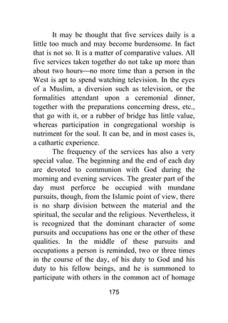 175
It may be thought that five services daily is a
little too much and may become burdensome. In fact
that is not so. It is a matter of comparative values. All
five services taken together do not take up more than
about two hours⎯no more time than a person in the
West is apt to spend watching television. In the eyes
of a Muslim, a diversion such as television, or the
formalities attendant upon a ceremonial dinner,
together with the preparations concerning dress, etc.,
that go with it, or a rubber of bridge has little value,
whereas participation in congregational worship is
nutriment for the soul. It can be, and in most cases is,
a cathartic experience.
The frequency of the services has also a very
special value. The beginning and the end of each day
are devoted to communion with God during the
morning and evening services. The greater part of the
day must perforce be occupied with mundane
pursuits, though, from the Islamic point of view, there
is no sharp division between the material and the
spiritual, the secular and the religious. Nevertheless, it
is recognized that the dominant character of some
pursuits and occupations has one or the other of these
qualities. In the middle of these pursuits and
occupations a person is reminded, two or three times
in the course of the day, of his duty to God and his
duty to his fellow beings, and he is summoned to
participate with others in the common act of homage
 