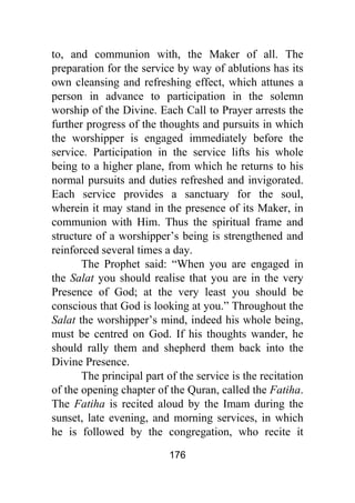 176
to, and communion with, the Maker of all. The
preparation for the service by way of ablutions has its
own cleansing and refreshing effect, which attunes a
person in advance to participation in the solemn
worship of the Divine. Each Call to Prayer arrests the
further progress of the thoughts and pursuits in which
the worshipper is engaged immediately before the
service. Participation in the service lifts his whole
being to a higher plane, from which he returns to his
normal pursuits and duties refreshed and invigorated.
Each service provides a sanctuary for the soul,
wherein it may stand in the presence of its Maker, in
communion with Him. Thus the spiritual frame and
structure of a worshipper’s being is strengthened and
reinforced several times a day.
The Prophet said: “When you are engaged in
the Salat you should realise that you are in the very
Presence of God; at the very least you should be
conscious that God is looking at you.” Throughout the
Salat the worshipper’s mind, indeed his whole being,
must be centred on God. If his thoughts wander, he
should rally them and shepherd them back into the
Divine Presence.
The principal part of the service is the recitation
of the opening chapter of the Quran, called the Fatiha.
The Fatiha is recited aloud by the Imam during the
sunset, late evening, and morning services, in which
he is followed by the congregation, who recite it
 