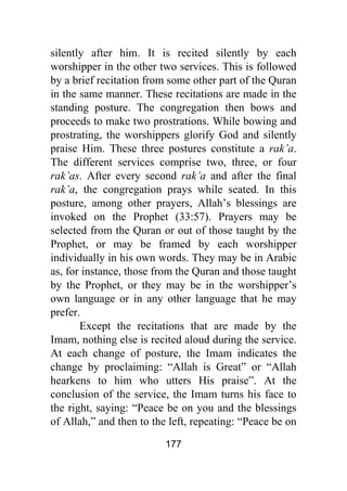 177
silently after him. It is recited silently by each
worshipper in the other two services. This is followed
by a brief recitation from some other part of the Quran
in the same manner. These recitations are made in the
standing posture. The congregation then bows and
proceeds to make two prostrations. While bowing and
prostrating, the worshippers glorify God and silently
praise Him. These three postures constitute a rak’a.
The different services comprise two, three, or four
rak’as. After every second rak’a and after the final
rak’a, the congregation prays while seated. In this
posture, among other prayers, Allah’s blessings are
invoked on the Prophet (33:57). Prayers may be
selected from the Quran or out of those taught by the
Prophet, or may be framed by each worshipper
individually in his own words. They may be in Arabic
as, for instance, those from the Quran and those taught
by the Prophet, or they may be in the worshipper’s
own language or in any other language that he may
prefer.
Except the recitations that are made by the
Imam, nothing else is recited aloud during the service.
At each change of posture, the Imam indicates the
change by proclaiming: “Allah is Great” or “Allah
hearkens to him who utters His praise”. At the
conclusion of the service, the Imam turns his face to
the right, saying: “Peace be on you and the blessings
of Allah,” and then to the left, repeating: “Peace be on
 