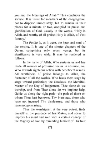 178
you and the blessings of Allah.” This concludes the
service. It is usual for members of the congregation
not to disperse immediately, but to remain in their
places for a minute or two, occupied in praise and
glorification of God, usually in the words, “Holy is
Allah, and worthy of all praise; Holy is Allah, of Vast
Bounty.”
The Fatiha is, as it were, the heart and soul of
the service. It is one of the shorter chapters of the
Quran, comprising only seven verses, but its
significance is very wide. It may be rendered as
follows:
In the name of Allah, Who sustains us and has
made all manner of provision for us in advance, and
Who rewards righteous action with beneficent results.
All worthiness of praise belongs to Allah, the
Sustainer of all the worlds, Who leads them stage by
stage toward perfection; the Gracious, the Merciful,
Master of the Day of Judgement. Thee alone do we
worship, and from Thee alone do we implore help.
Guide us along the right path⎯the path of those on
whom Thou hast bestowed Thy blessings, those who
have not incurred Thy displeasure, and those who
have not gone astray.
Thus the worshipper, at the very outset, finds
himself in the presence of his Maker, and seeks to
impress his mind and soul with a certain concept of
the Majesty of God by reminding himself of His four
 