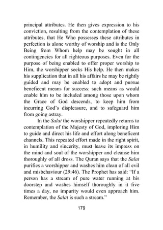 179
principal attributes. He then gives expression to his
conviction, resulting from the contemplation of these
attributes, that He Who possesses these attributes in
perfection is alone worthy of worship and is the Only
Being from Whom help may be sought in all
contingencies for all righteous purposes. Even for the
purpose of being enabled to offer proper worship to
Him, the worshipper seeks His help. He then makes
his supplication that in all his affairs he may be rightly
guided and may be enabled to adopt and pursue
beneficent means for success: such means as would
enable him to be included among those upon whom
the Grace of God descends, to keep him from
incurring God’s displeasure, and to safeguard him
from going astray.
In the Salat the worshipper repeatedly returns to
contemplation of the Majesty of God, imploring Him
to guide and direct his life and effort along beneficent
channels. This repeated effort made in the right spirit,
in humility and sincerity, must leave its impress on
the mind and soul of the worshipper and cleanse him
thoroughly of all dross. The Quran says that the Salat
purifies a worshipper and washes him clean of all evil
and misbehaviour (29:46). The Prophet has said: “If a
person has a stream of pure water running at his
doorstep and washes himself thoroughly in it five
times a day, no impurity would even approach him.
Remember, the Salat is such a stream.”
 