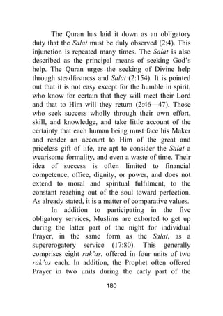 180
The Quran has laid it down as an obligatory
duty that the Salat must be duly observed (2:4). This
injunction is repeated many times. The Salat is also
described as the principal means of seeking God’s
help. The Quran urges the seeking of Divine help
through steadfastness and Salat (2:154). It is pointed
out that it is not easy except for the humble in spirit,
who know for certain that they will meet their Lord
and that to Him will they return (2:46⎯47). Those
who seek success wholly through their own effort,
skill, and knowledge, and take little account of the
certainty that each human being must face his Maker
and render an account to Him of the great and
priceless gift of life, are apt to consider the Salat a
wearisome formality, and even a waste of time. Their
idea of success is often limited to financial
competence, office, dignity, or power, and does not
extend to moral and spiritual fulfilment, to the
constant reaching out of the soul toward perfection.
As already stated, it is a matter of comparative values.
In addition to participating in the five
obligatory services, Muslims are exhorted to get up
during the latter part of the night for individual
Prayer, in the same form as the Salat, as a
supererogatory service (17:80). This generally
comprises eight rak’as, offered in four units of two
rak’as each. In addition, the Prophet often offered
Prayer in two units during the early part of the
 