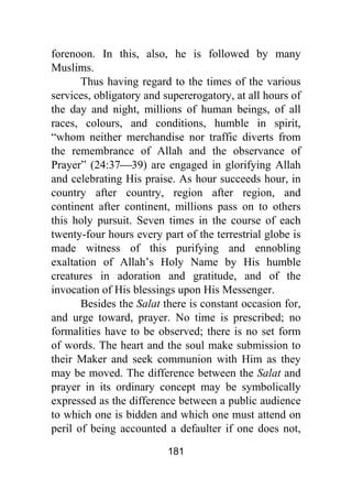 181
forenoon. In this, also, he is followed by many
Muslims.
Thus having regard to the times of the various
services, obligatory and supererogatory, at all hours of
the day and night, millions of human beings, of all
races, colours, and conditions, humble in spirit,
“whom neither merchandise nor traffic diverts from
the remembrance of Allah and the observance of
Prayer” (24:37⎯39) are engaged in glorifying Allah
and celebrating His praise. As hour succeeds hour, in
country after country, region after region, and
continent after continent, millions pass on to others
this holy pursuit. Seven times in the course of each
twenty-four hours every part of the terrestrial globe is
made witness of this purifying and ennobling
exaltation of Allah’s Holy Name by His humble
creatures in adoration and gratitude, and of the
invocation of His blessings upon His Messenger.
Besides the Salat there is constant occasion for,
and urge toward, prayer. No time is prescribed; no
formalities have to be observed; there is no set form
of words. The heart and the soul make submission to
their Maker and seek communion with Him as they
may be moved. The difference between the Salat and
prayer in its ordinary concept may be symbolically
expressed as the difference between a public audience
to which one is bidden and which one must attend on
peril of being accounted a defaulter if one does not,
 