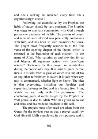 182
and one’s seeking an audience every time one’s
eagerness urges one to it.
Following the example set by the Prophet, the
habit of prayer should be very constant. The Prophet
was eager to maintain communion with God through
prayer every moment of his life. The process of prayer
and remembrance of God was practically continuous
with him, and has been so with countless Muslims.
The prayer most frequently resorted to is the first
verse of the opening chapter of the Quran, which is
repeated at the beginning of each chapter: “In the
name of Allah, Who sustains us and provides for us
and blesses all righteous action with beneficent
results.” Occasions for this prayer are numberless
during the course of a day. It is said as grace before
meals; it is said when a glass of water or a cup of tea
or any other refreshment is taken; it is said when any
task is commenced, whether light or heavy. The idea
is that everything, including our faculties and
capacities, belongs to God and is a bounty from Him,
which we use only with His permission. The
concluding grace at meals, taught by the Prophet, is:
“All praise is due to Allah Who has given us to eat
and drink and has made us obedient to His will.”
The prayers most often used are taken from the
Quran for the obvious reason that a prayer taught by
God Himself fulfils completely its own purpose and is
 