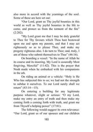 183
also more in accord with the yearnings of the soul.
Some of these are here set out:
“Our Lord, grant us Thy joyful bounties in this
world as well as Thy joyful bounties in the life to
come, and protect us from the torment of the fire”
(2:202).
“My Lord grant me that I may be duly grateful
to Thee for Thy favours which Thou hast bestowed
upon me and upon my parents, and that I may act
righteously so as to please Thee, and make my
progeny righteous also. I do turn to Thee; and, truly, I
am of those who submit themselves to Thee” (46:16).
On boarding a vessel: “In the name of Allah be
its course and its mooring. My Lord is assuredly Most
forgiving, Merciful” (11:42). This is the prayer that
Noah made when he embarked with his companions
in the ark.
On riding an animal or a vehicle: “Holy is He
Who has subjected this to us; we had not the strength
to subdue it ourselves. To our Lord surely shall we
return” (43:14⎯15).
On entering a building for any legitimate
purpose whatever, slight or serious: “O my Lord,
make my entry an entry of truth and then make my
coming forth a coming forth with truth, and grant me
from Thyself a helping power” (17:81).
The following would suggest its own relevance:
“Our Lord, grant us of our spouses and our children
 
