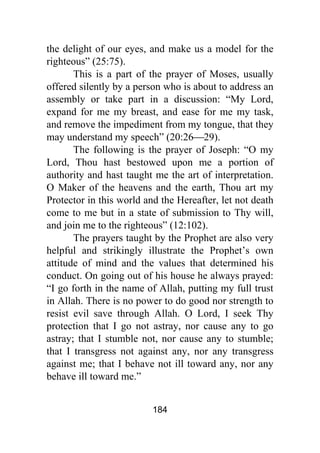 184
the delight of our eyes, and make us a model for the
righteous” (25:75).
This is a part of the prayer of Moses, usually
offered silently by a person who is about to address an
assembly or take part in a discussion: “My Lord,
expand for me my breast, and ease for me my task,
and remove the impediment from my tongue, that they
may understand my speech” (20:26⎯29).
The following is the prayer of Joseph: “O my
Lord, Thou hast bestowed upon me a portion of
authority and hast taught me the art of interpretation.
O Maker of the heavens and the earth, Thou art my
Protector in this world and the Hereafter, let not death
come to me but in a state of submission to Thy will,
and join me to the righteous” (12:102).
The prayers taught by the Prophet are also very
helpful and strikingly illustrate the Prophet’s own
attitude of mind and the values that determined his
conduct. On going out of his house he always prayed:
“I go forth in the name of Allah, putting my full trust
in Allah. There is no power to do good nor strength to
resist evil save through Allah. O Lord, I seek Thy
protection that I go not astray, nor cause any to go
astray; that I stumble not, nor cause any to stumble;
that I transgress not against any, nor any transgress
against me; that I behave not ill toward any, nor any
behave ill toward me.”
 