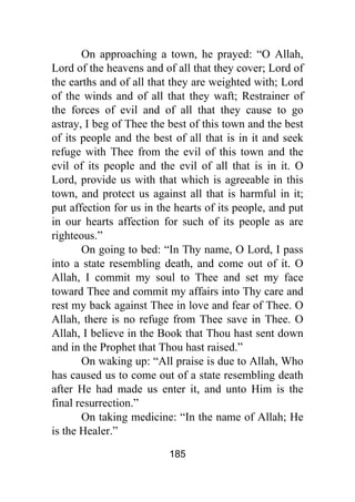 185
On approaching a town, he prayed: “O Allah,
Lord of the heavens and of all that they cover; Lord of
the earths and of all that they are weighted with; Lord
of the winds and of all that they waft; Restrainer of
the forces of evil and of all that they cause to go
astray, I beg of Thee the best of this town and the best
of its people and the best of all that is in it and seek
refuge with Thee from the evil of this town and the
evil of its people and the evil of all that is in it. O
Lord, provide us with that which is agreeable in this
town, and protect us against all that is harmful in it;
put affection for us in the hearts of its people, and put
in our hearts affection for such of its people as are
righteous.”
On going to bed: “In Thy name, O Lord, I pass
into a state resembling death, and come out of it. O
Allah, I commit my soul to Thee and set my face
toward Thee and commit my affairs into Thy care and
rest my back against Thee in love and fear of Thee. O
Allah, there is no refuge from Thee save in Thee. O
Allah, I believe in the Book that Thou hast sent down
and in the Prophet that Thou hast raised.”
On waking up: “All praise is due to Allah, Who
has caused us to come out of a state resembling death
after He had made us enter it, and unto Him is the
final resurrection.”
On taking medicine: “In the name of Allah; He
is the Healer.”
 