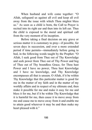 186
When husband and wife come together: “O
Allah, safeguard us against all evil and keep all evil
away from the issue with which Thou mightst bless
us.” As soon as a child is born, the Call to Prayer is
recited into its right ear and then into its left ear. Thus
the child is exposed to the moral and spiritual call
from the very moment of its inception.
Before taking a final decision on any grave or
serious matter it is customary to pray⎯if possible, for
seven days in succession, and over a more extended
period if time permits⎯immediately before going to
bed, in the following words taught by the Prophet: “O
Allah, I seek good from Thee out of Thy Knowledge
and seek power from Thee out of Thy Power and beg
of Thee out of Thy boundless Grace, for Thou hast
Power and I have no power, Thou hast Knowledge
and I have no knowledge, and Thy Knowledge
encompasses all that is unseen. O Allah, if it be within
Thy Knowledge that this particular matter is good for
me in the matter of my faith and in the matter of my
worldly affairs and in respect of my ultimate end, then
make it possible for me and make it easy for me and
bless it for me, but if it be within Thy Knowledge that
it is harmful for me, then cause it to move away from
me and cause me to move away from it and enable me
to attain good wherever it may be and then make my
heart pleased with it.”
 