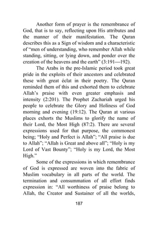187
Another form of prayer is the remembrance of
God, that is to say, reflecting upon His attributes and
the manner of their manifestation. The Quran
describes this as a Sign of wisdom and a characteristic
of “men of understanding, who remember Allah while
standing, sitting, or lying down, and ponder over the
creation of the heavens and the earth” (3:191⎯192).
The Arabs in the pre-Islamic period took great
pride in the exploits of their ancestors and celebrated
these with great éclat in their poetry. The Quran
reminded them of this and exhorted them to celebrate
Allah’s praise with even greater emphasis and
intensity (2:201). The Prophet Zachariah urged his
people to celebrate the Glory and Holiness of God
morning and evening (19:12). The Quran at various
places exhorts the Muslims to glorify the name of
their Lord, the Most High (87:2). There are several
expressions used for that purpose, the commonest
being; “Holy and Perfect is Allah”; “All praise is due
to Allah”; “Allah is Great and above all”; “Holy is my
Lord of Vast Bounty”; “Holy is my Lord, the Most
High.”
Some of the expressions in which remembrance
of God is expressed are woven into the fabric of
Muslim vocabulary in all parts of the world. The
termination and consummation of all effort finds
expression in: “All worthiness of praise belong to
Allah, the Creator and Sustainer of all the worlds,
 