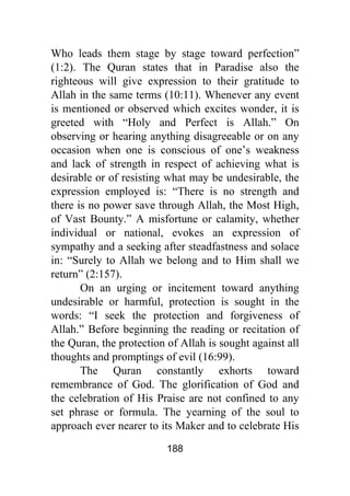 188
Who leads them stage by stage toward perfection”
(1:2). The Quran states that in Paradise also the
righteous will give expression to their gratitude to
Allah in the same terms (10:11). Whenever any event
is mentioned or observed which excites wonder, it is
greeted with “Holy and Perfect is Allah.” On
observing or hearing anything disagreeable or on any
occasion when one is conscious of one’s weakness
and lack of strength in respect of achieving what is
desirable or of resisting what may be undesirable, the
expression employed is: “There is no strength and
there is no power save through Allah, the Most High,
of Vast Bounty.” A misfortune or calamity, whether
individual or national, evokes an expression of
sympathy and a seeking after steadfastness and solace
in: “Surely to Allah we belong and to Him shall we
return” (2:157).
On an urging or incitement toward anything
undesirable or harmful, protection is sought in the
words: “I seek the protection and forgiveness of
Allah.” Before beginning the reading or recitation of
the Quran, the protection of Allah is sought against all
thoughts and promptings of evil (16:99).
The Quran constantly exhorts toward
remembrance of God. The glorification of God and
the celebration of His Praise are not confined to any
set phrase or formula. The yearning of the soul to
approach ever nearer to its Maker and to celebrate His
 