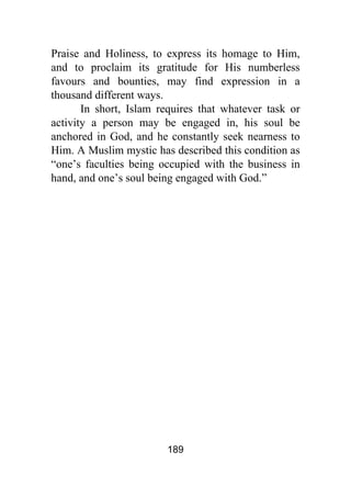 189
Praise and Holiness, to express its homage to Him,
and to proclaim its gratitude for His numberless
favours and bounties, may find expression in a
thousand different ways.
In short, Islam requires that whatever task or
activity a person may be engaged in, his soul be
anchored in God, and he constantly seek nearness to
Him. A Muslim mystic has described this condition as
“one’s faculties being occupied with the business in
hand, and one’s soul being engaged with God.”
 