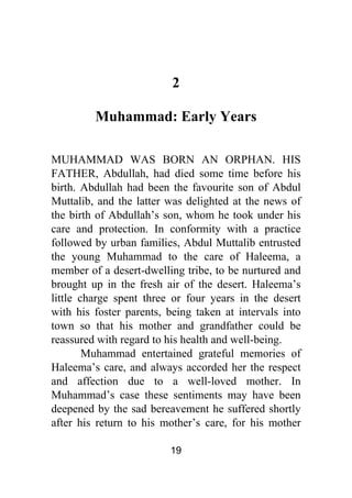 19
2
Muhammad: Early Years
MUHAMMAD WAS BORN AN ORPHAN. HIS
FATHER, Abdullah, had died some time before his
birth. Abdullah had been the favourite son of Abdul
Muttalib, and the latter was delighted at the news of
the birth of Abdullah’s son, whom he took under his
care and protection. In conformity with a practice
followed by urban families, Abdul Muttalib entrusted
the young Muhammad to the care of Haleema, a
member of a desert-dwelling tribe, to be nurtured and
brought up in the fresh air of the desert. Haleema’s
little charge spent three or four years in the desert
with his foster parents, being taken at intervals into
town so that his mother and grandfather could be
reassured with regard to his health and well-being.
Muhammad entertained grateful memories of
Haleema’s care, and always accorded her the respect
and affection due to a well-loved mother. In
Muhammad’s case these sentiments may have been
deepened by the sad bereavement he suffered shortly
after his return to his mother’s care, for his mother
 