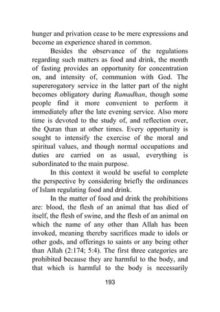 193
hunger and privation cease to be mere expressions and
become an experience shared in common.
Besides the observance of the regulations
regarding such matters as food and drink, the month
of fasting provides an opportunity for concentration
on, and intensity of, communion with God. The
supererogatory service in the latter part of the night
becomes obligatory during Ramadhan, though some
people find it more convenient to perform it
immediately after the late evening service. Also more
time is devoted to the study of, and reflection over,
the Quran than at other times. Every opportunity is
sought to intensify the exercise of the moral and
spiritual values, and though normal occupations and
duties are carried on as usual, everything is
subordinated to the main purpose.
In this context it would be useful to complete
the perspective by considering briefly the ordinances
of Islam regulating food and drink.
In the matter of food and drink the prohibitions
are: blood, the flesh of an animal that has died of
itself, the flesh of swine, and the flesh of an animal on
which the name of any other than Allah has been
invoked, meaning thereby sacrifices made to idols or
other gods, and offerings to saints or any being other
than Allah (2:174; 5:4). The first three categories are
prohibited because they are harmful to the body, and
that which is harmful to the body is necessarily
 