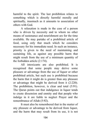 194
harmful to the spirit. The last prohibition relates to
something which is directly harmful morally and
spiritually, inasmuch as it amounts to association of
others with God.
A relaxation is made in the case of a person
who is driven by necessity and to whom no other
means of sustenance and nourishment are for the time
available. He may partake of a prohibited article of
food, using only that much which he considers
necessary for his immediate need. In such an instance,
priority is given to the need of maintaining and
sustaining life, as against any possible harm that
might result from the use of a minimum quantity of
the forbidden article (2:174).
All intoxicants are also prohibited. It is
recognised that some people may derive some
pleasure or advantage from the use of liquor or other
prohibited article, but such use is prohibited because
the harm that it might do is greater than any pleasure
or advantage that might be derived from it (2:220).
The prohibition, however, is clear and total (5:91).
The Quran points out that indulgence in liquor tends
to create dissension and enmity and that people who
indulge in it are liable to neglect Prayer and the
remembrance of Allah (5:92).
It must also be remembered that in the matter of
any pleasure or advantage to be derived from liquor,
and the harm that may result from its use, it is not
 