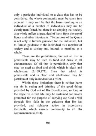 195
only a particular individual or a class that has to be
considered; the whole community must be taken into
account. It may well be that the harm resulting to an
individual or a number of individuals may not be
clearly manifested, but there is no denying that society
as a whole suffers a great deal of harm from the use of
liquor and other intoxicants. The purpose of the Quran
is not only to furnish guidance for the individual, but
to furnish guidance to the individual as a member of
society and to society and, indeed, to mankind as a
whole.
These are the prohibitions, but not all that is
permissible may be used as food and drink in all
circumstances. Of all that is permissible, only that
may be used as food and drink which is clean and
wholesome (2:169,173). Even that which is
permissible and is clean and wholesome may be
partaken of only in moderation (7:32).
Within these limitations there is neither harm
nor sin in eating and drinking of the good things
provided by God out of His Beneficence, so long as
the objective is that life may be sustained and health
promoted for the purpose of carrying out God’s will
through firm faith in the guidance that He has
provided, and righteous action in accordance
therewith, which ensures conformity to all His
commandments (5:94).
 