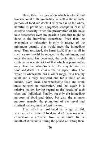 196
Here, then, is a gradation which is elastic and
takes account of the immediate as well as the ultimate
purpose of food and drink. That which is on the whole
harmful is prohibited altogether, except in case of
extreme necessity, when the preservation of life must
take precedence over any possible harm that might be
done to the individual concerned. Even then the
exemption or relaxation is only in respect of the
minimum quantity that would meet the immediate
need. Thus restricted, the harm itself, if any at all in
such a case, would be reduced to the minimum, and
once the need has been met, the prohibition would
continue to operate. Out of that which is permissible,
only clean and wholesome articles may be used as
food and drink. This has a relative aspect, also. That
which is wholesome has a wider range for a healthy
adult and a very restricted one for a child or an
invalid. Even clean and wholesome food and drink
must be used in moderation, and that again is a
relative matter, having regard to the needs of each
class and individual. Finally, not only the immediate
purpose of food and drink, but also the ultimate
purpose, namely, the promotion of the moral and
spiritual values, must be kept in view.
That which is prohibited as being harmful,
whether in the matter of food and drink or in any other
connection, is abstained from at all times. In the
month of Ramadhan during the period of fasting there
 