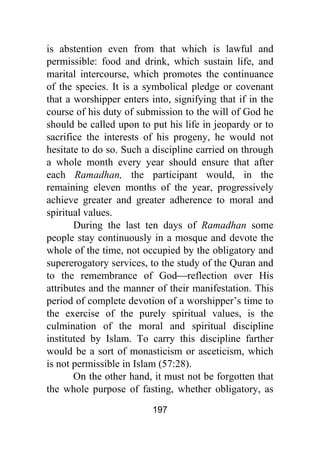 197
is abstention even from that which is lawful and
permissible: food and drink, which sustain life, and
marital intercourse, which promotes the continuance
of the species. It is a symbolical pledge or covenant
that a worshipper enters into, signifying that if in the
course of his duty of submission to the will of God he
should be called upon to put his life in jeopardy or to
sacrifice the interests of his progeny, he would not
hesitate to do so. Such a discipline carried on through
a whole month every year should ensure that after
each Ramadhan, the participant would, in the
remaining eleven months of the year, progressively
achieve greater and greater adherence to moral and
spiritual values.
During the last ten days of Ramadhan some
people stay continuously in a mosque and devote the
whole of the time, not occupied by the obligatory and
supererogatory services, to the study of the Quran and
to the remembrance of God⎯reflection over His
attributes and the manner of their manifestation. This
period of complete devotion of a worshipper’s time to
the exercise of the purely spiritual values, is the
culmination of the moral and spiritual discipline
instituted by Islam. To carry this discipline farther
would be a sort of monasticism or asceticism, which
is not permissible in Islam (57:28).
On the other hand, it must not be forgotten that
the whole purpose of fasting, whether obligatory, as
 
