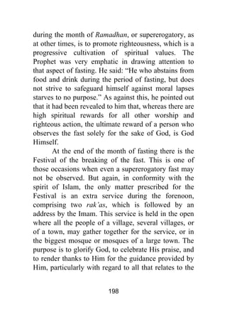 198
during the month of Ramadhan, or supererogatory, as
at other times, is to promote righteousness, which is a
progressive cultivation of spiritual values. The
Prophet was very emphatic in drawing attention to
that aspect of fasting. He said: “He who abstains from
food and drink during the period of fasting, but does
not strive to safeguard himself against moral lapses
starves to no purpose.” As against this, he pointed out
that it had been revealed to him that, whereas there are
high spiritual rewards for all other worship and
righteous action, the ultimate reward of a person who
observes the fast solely for the sake of God, is God
Himself.
At the end of the month of fasting there is the
Festival of the breaking of the fast. This is one of
those occasions when even a supererogatory fast may
not be observed. But again, in conformity with the
spirit of Islam, the only matter prescribed for the
Festival is an extra service during the forenoon,
comprising two rak’as, which is followed by an
address by the Imam. This service is held in the open
where all the people of a village, several villages, or
of a town, may gather together for the service, or in
the biggest mosque or mosques of a large town. The
purpose is to glorify God, to celebrate His praise, and
to render thanks to Him for the guidance provided by
Him, particularly with regard to all that relates to the
 