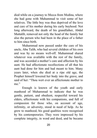 20
died while on a journey to Mecca from Medina, where
she had gone with Muhammad to visit some of her
relatives. The little boy was thus deprived of the love
and care of his mother during his early boyhood. Not
long afterward, the death of his grandfather, Abdul
Muttalib, removed not only the head of the family but
also the person who had been in the place of a father
to him since birth.
Muhammad now passed under the care of his
uncle, Abu Talib, who had several children of his own
and was by no means well-off. Muhammad shared
whatever was available with the rest of the family,
and was accorded a mother’s care and affection by his
aunt. He had affectionate recollections of all that his
aunt had done for him and had meant to him. Many
years later, when she died at a ripe old age, the
Prophet himself lowered her body into the grave, and
said of her: “Thou wert ever an affectionate mother to
me.”
Enough is known of the youth and early
manhood of Muhammad to indicate that he was
gentle, patient, and obedient, respectful toward his
elders, affectionate with his companions, and full of
compassion for those who, on account of age,
infirmity, or adversity, stood in need of help. As he
grew to manhood, his good qualities were recognised
by his contemporaries. They were impressed by his
complete integrity, in word and deed, and he became
 