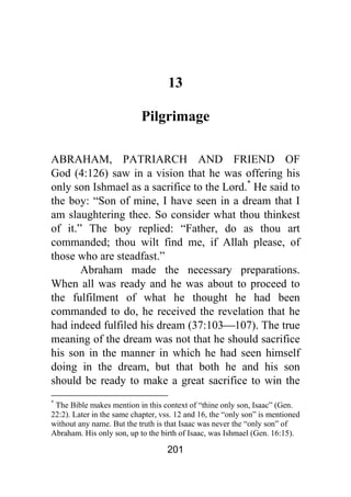 201
13
Pilgrimage
ABRAHAM, PATRIARCH AND FRIEND OF
God (4:126) saw in a vision that he was offering his
only son Ishmael as a sacrifice to the Lord.*
He said to
the boy: “Son of mine, I have seen in a dream that I
am slaughtering thee. So consider what thou thinkest
of it.” The boy replied: “Father, do as thou art
commanded; thou wilt find me, if Allah please, of
those who are steadfast.”
Abraham made the necessary preparations.
When all was ready and he was about to proceed to
the fulfilment of what he thought he had been
commanded to do, he received the revelation that he
had indeed fulfiled his dream (37:103⎯107). The true
meaning of the dream was not that he should sacrifice
his son in the manner in which he had seen himself
doing in the dream, but that both he and his son
should be ready to make a great sacrifice to win the
*
The Bible makes mention in this context of “thine only son, Isaac” (Gen.
22:2). Later in the same chapter, vss. 12 and 16, the “only son” is mentioned
without any name. But the truth is that Isaac was never the “only son” of
Abraham. His only son, up to the birth of Isaac, was Ishmael (Gen. 16:15).
 