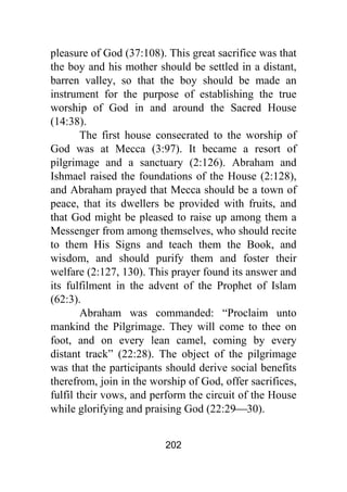 202
pleasure of God (37:108). This great sacrifice was that
the boy and his mother should be settled in a distant,
barren valley, so that the boy should be made an
instrument for the purpose of establishing the true
worship of God in and around the Sacred House
(14:38).
The first house consecrated to the worship of
God was at Mecca (3:97). It became a resort of
pilgrimage and a sanctuary (2:126). Abraham and
Ishmael raised the foundations of the House (2:128),
and Abraham prayed that Mecca should be a town of
peace, that its dwellers be provided with fruits, and
that God might be pleased to raise up among them a
Messenger from among themselves, who should recite
to them His Signs and teach them the Book, and
wisdom, and should purify them and foster their
welfare (2:127, 130). This prayer found its answer and
its fulfilment in the advent of the Prophet of Islam
(62:3).
Abraham was commanded: “Proclaim unto
mankind the Pilgrimage. They will come to thee on
foot, and on every lean camel, coming by every
distant track” (22:28). The object of the pilgrimage
was that the participants should derive social benefits
therefrom, join in the worship of God, offer sacrifices,
fulfil their vows, and perform the circuit of the House
while glorifying and praising God (22:29⎯30).
 