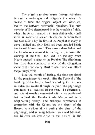 203
The pilgrimage thus begun through Abraham
became a well-organized religious institution. In
course of time, the original object was obscured,
though the outward ceremonial remained. The pure
worship of God degenerated into the worship of idols,
whom the Arabs regarded as minor deities who could
serve as intermediaries or intercessors between them
and God (39:4). By the time of the Prophet as many as
three hundred and sixty idols had been installed inside
the Sacred House itself. These were demolished and
the Ka’aba was restored to its original purpose⎯the
worship of the One True God⎯on the day when
Mecca opened its gates to the Prophet. The pilgrimage
has since then continued as one of the obligations
incumbent upon every Muslim adult who can afford
the journey (3:98).
Like the month of fasting, the time appointed
for the pilgrimage, ten weeks after the Festival of the
breaking of the fast, is fixed according to the lunar
calendar, and rotates through the year. The pilgrimage
thus falls in all seasons of the year. The ceremonies
and acts of worship connected with it are performed
both around the Ka’aba inside Mecca and in a
neighbouring valley. The principal ceremonies in
connection with the Ka’aba are the circuit of the
House, at various times during the days of the
pilgrimage, and running between Safa and Marwah,
two hillocks situated close to the Ka’aba, in the
 