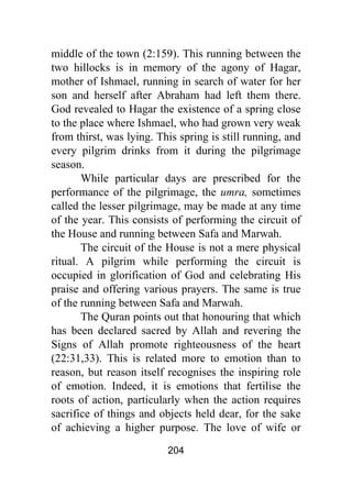 204
middle of the town (2:159). This running between the
two hillocks is in memory of the agony of Hagar,
mother of Ishmael, running in search of water for her
son and herself after Abraham had left them there.
God revealed to Hagar the existence of a spring close
to the place where Ishmael, who had grown very weak
from thirst, was lying. This spring is still running, and
every pilgrim drinks from it during the pilgrimage
season.
While particular days are prescribed for the
performance of the pilgrimage, the umra, sometimes
called the lesser pilgrimage, may be made at any time
of the year. This consists of performing the circuit of
the House and running between Safa and Marwah.
The circuit of the House is not a mere physical
ritual. A pilgrim while performing the circuit is
occupied in glorification of God and celebrating His
praise and offering various prayers. The same is true
of the running between Safa and Marwah.
The Quran points out that honouring that which
has been declared sacred by Allah and revering the
Signs of Allah promote righteousness of the heart
(22:31,33). This is related more to emotion than to
reason, but reason itself recognises the inspiring role
of emotion. Indeed, it is emotions that fertilise the
roots of action, particularly when the action requires
sacrifice of things and objects held dear, for the sake
of achieving a higher purpose. The love of wife or
 