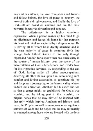 205
husband or children, the love of relations and friends
and fellow beings, the love of place or country, the
love of truth and righteousness, and finally the love of
God⎯all are based on emotion and are the most
powerful incentives for action and conduct.
The pilgrimage is a highly emotional
experience. When a person makes up his mind to go
on pilgrimage, and leaves his home for that purpose,
his heart and mind are captured by a deep emotion. He
is leaving all to whom he is deeply attached, and in
the vast majority of cases is venturing forth into
strange lands hitherto known to him only through
report and rumour, for a spot which has, since early in
the course of human history, been the scene of the
manifestation of God’s beneficence and God’s love
for His righteous servants. By responding to the call
of God, laying aside all other preoccupations,
deferring all other claims upon him, renouncing such
comfort and loving association as constitute his joy
and happiness, journeying to the barren valley where,
under God’s direction, Abraham left his wife and son
so that a center might be established for God’s true
worship, and by taking part in that worship, the
pilgrim hopes that he may himself be inspired with
that spirit which inspired Abraham and Ishmael, and,
later, the Prophet as well as numerous other righteous
servants of God; and he hopes that he may ultimately
be counted among those who are blessed with the love
 