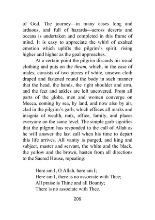 206
of God. The journey⎯in many cases long and
arduous, and full of hazards⎯across deserts and
oceans is undertaken and completed in this frame of
mind. It is easy to appreciate the whirl of exalted
emotion which uplifts the pilgrim’s spirit, rising
higher and higher as the goal approaches.
At a certain point the pilgrim discards his usual
clothing and puts on the ihram, which, in the case of
males, consists of two pieces of white, unsewn cloth
draped and fastened round the body in such manner
that the head, the hands, the right shoulder and arm,
and the feet and ankles are left uncovered. From all
parts of the globe, men and women converge on
Mecca, coming by sea, by land, and now also by air,
clad in the pilgrim’s garb, which effaces all marks and
insignia of wealth, rank, office, family, and places
everyone on the same level. The simple garb signifies
that the pilgrim has responded to the call of Allah as
he will answer the last call when his time to depart
this life arrives. All vanity is purged, and king and
subject, master and servant, the white and the black,
the yellow and the brown, hasten from all directions
to the Sacred House, repeating:
Here am I, O Allah, here am I;
Here am I, there is no associate with Thee;
All praise is Thine and all Bounty;
There is no associate with Thee.
 