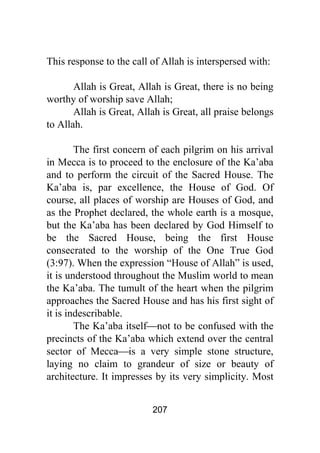 207
This response to the call of Allah is interspersed with:
Allah is Great, Allah is Great, there is no being
worthy of worship save Allah;
Allah is Great, Allah is Great, all praise belongs
to Allah.
The first concern of each pilgrim on his arrival
in Mecca is to proceed to the enclosure of the Ka’aba
and to perform the circuit of the Sacred House. The
Ka’aba is, par excellence, the House of God. Of
course, all places of worship are Houses of God, and
as the Prophet declared, the whole earth is a mosque,
but the Ka’aba has been declared by God Himself to
be the Sacred House, being the first House
consecrated to the worship of the One True God
(3:97). When the expression “House of Allah” is used,
it is understood throughout the Muslim world to mean
the Ka’aba. The tumult of the heart when the pilgrim
approaches the Sacred House and has his first sight of
it is indescribable.
The Ka’aba itself⎯not to be confused with the
precincts of the Ka’aba which extend over the central
sector of Mecca⎯is a very simple stone structure,
laying no claim to grandeur of size or beauty of
architecture. It impresses by its very simplicity. Most
 
