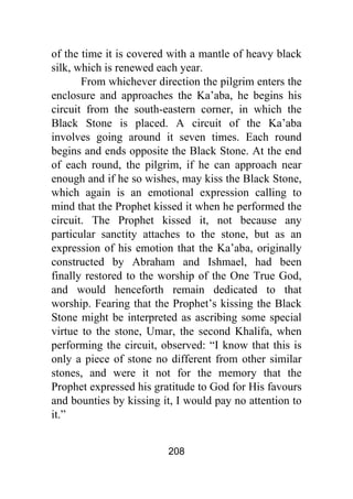 208
of the time it is covered with a mantle of heavy black
silk, which is renewed each year.
From whichever direction the pilgrim enters the
enclosure and approaches the Ka’aba, he begins his
circuit from the south-eastern corner, in which the
Black Stone is placed. A circuit of the Ka’aba
involves going around it seven times. Each round
begins and ends opposite the Black Stone. At the end
of each round, the pilgrim, if he can approach near
enough and if he so wishes, may kiss the Black Stone,
which again is an emotional expression calling to
mind that the Prophet kissed it when he performed the
circuit. The Prophet kissed it, not because any
particular sanctity attaches to the stone, but as an
expression of his emotion that the Ka’aba, originally
constructed by Abraham and Ishmael, had been
finally restored to the worship of the One True God,
and would henceforth remain dedicated to that
worship. Fearing that the Prophet’s kissing the Black
Stone might be interpreted as ascribing some special
virtue to the stone, Umar, the second Khalifa, when
performing the circuit, observed: “I know that this is
only a piece of stone no different from other similar
stones, and were it not for the memory that the
Prophet expressed his gratitude to God for His favours
and bounties by kissing it, I would pay no attention to
it.”
 